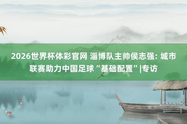 2026世界杯体彩官网 淄博队主帅侯志强: 城市联赛助力中国足球“基础配置”|专访
