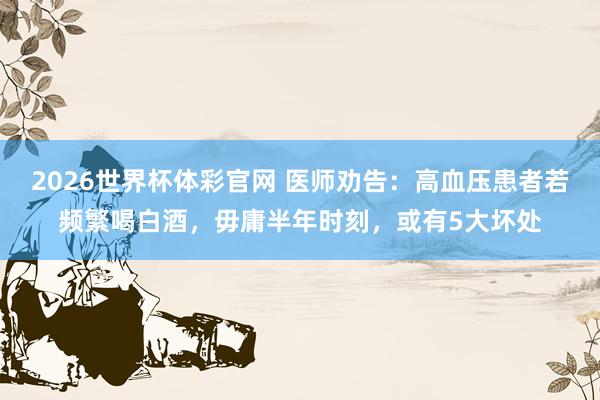 2026世界杯体彩官网 医师劝告：高血压患者若频繁喝白酒，毋