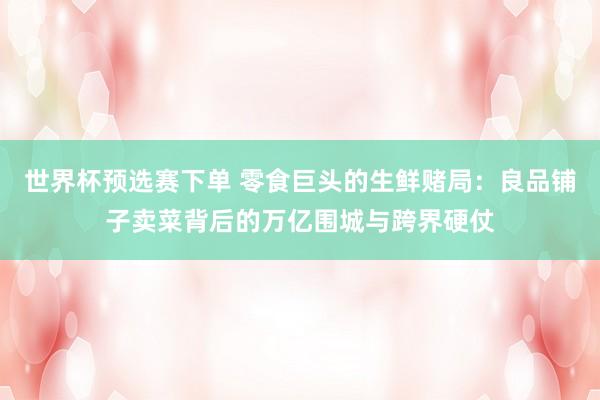 世界杯预选赛下单 零食巨头的生鲜赌局：良品铺子卖菜背后的万亿围城与跨界硬仗