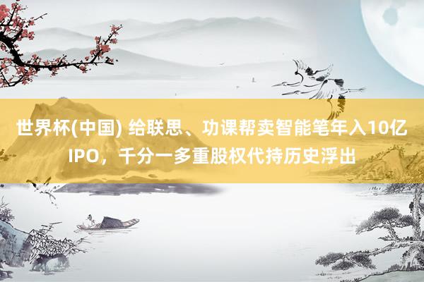 世界杯(中国) 给联思、功课帮卖智能笔年入10亿IPO，千分一多重股权代持历史浮出
