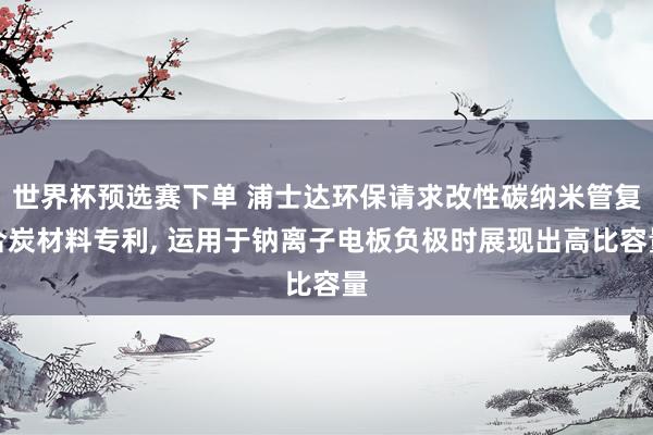 世界杯预选赛下单 浦士达环保请求改性碳纳米管复合炭材料专利, 运用于钠离子电板负极时展现出高比容量