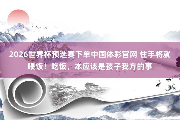 2026世界杯预选赛下单中国体彩官网 住手将就喂饭！吃饭，本应该是孩子我方的事