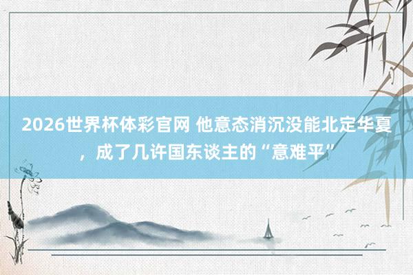 2026世界杯体彩官网 他意态消沉没能北定华夏，成了几许国东谈主的“意难平”