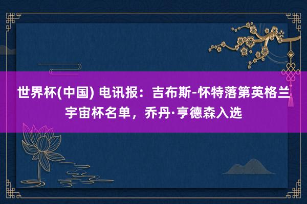 世界杯(中国) 电讯报：吉布斯-怀特落第英格兰宇宙杯名单，乔丹·亨德森入选