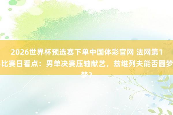 2026世界杯预选赛下单中国体彩官网 法网第15比赛日看点:男单决赛压轴献艺,兹维列夫能否圆梦?