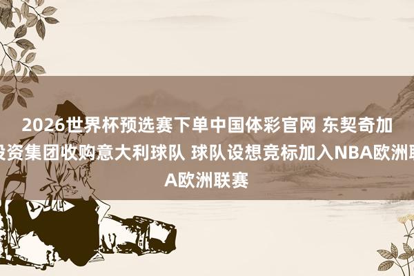 2026世界杯预选赛下单中国体彩官网 东契奇加入投资集团收购意大利球队 球队设想竞标加入NBA欧洲联赛