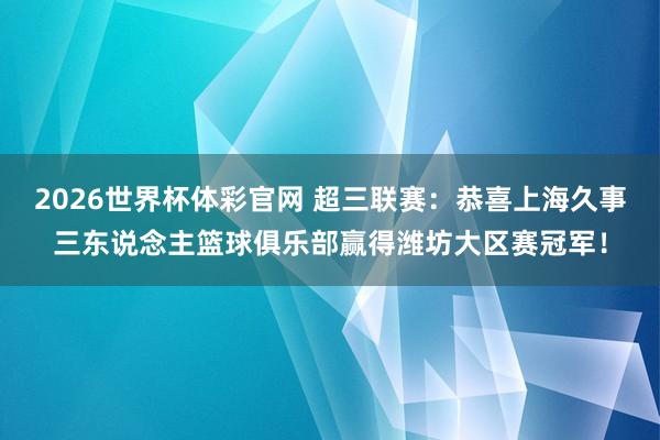 2026世界杯体彩官网 超三联赛：恭喜上海久事三东说念主篮球俱乐部赢得潍坊大区赛冠军！