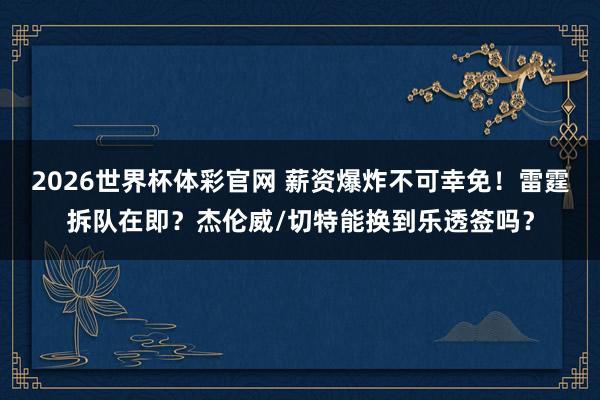 2026世界杯体彩官网 薪资爆炸不可幸免！雷霆拆队在即？杰伦威/切特能换到乐透签吗？