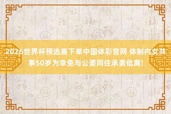 2026世界杯预选赛下单中国体彩官网 体制内女共事50岁为幸免与公婆同住承袭仳离!