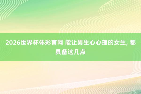 2026世界杯体彩官网 能让男生心心理的女生， 都具备这几点