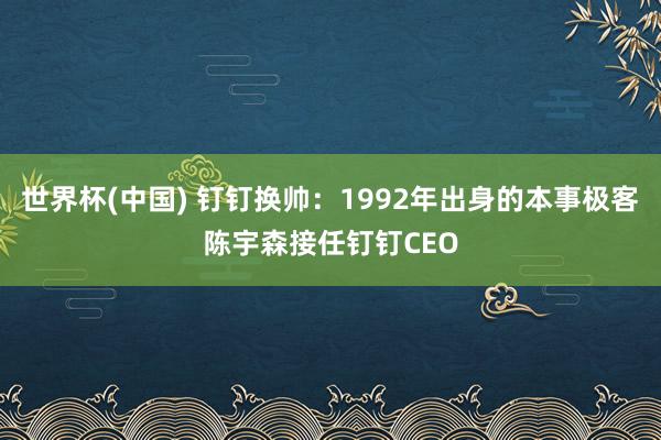 世界杯(中国) 钉钉换帅：1992年出身的本事极客陈宇森接任钉钉CEO