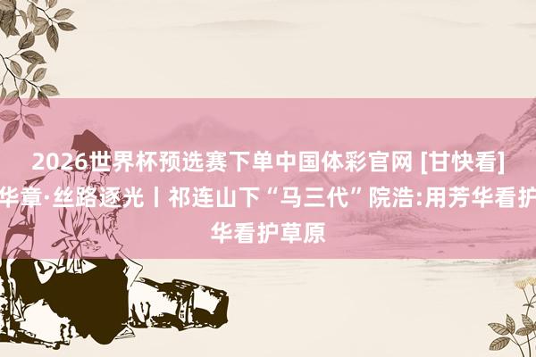 2026世界杯预选赛下单中国体彩官网 [甘快看]芳华华章·丝路逐光丨祁连山下“马三代”院浩:用芳华看护草原