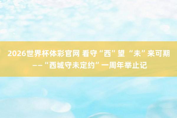 2026世界杯体彩官网 看守“西”望 “未”来可期 ——“西城守未定约”一周年举止记