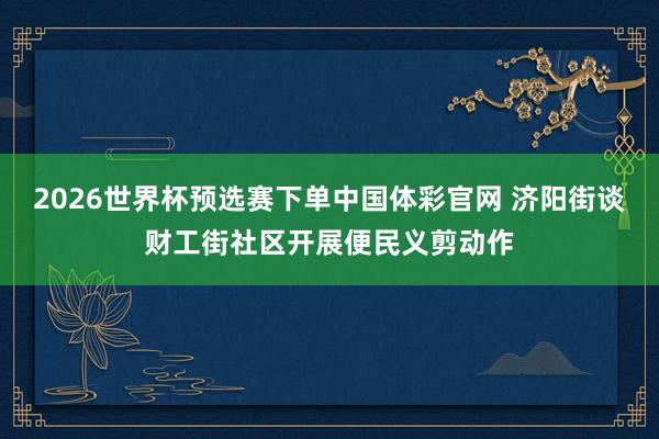 2026世界杯预选赛下单中国体彩官网 济阳街谈财工街社区开展便民义剪动作