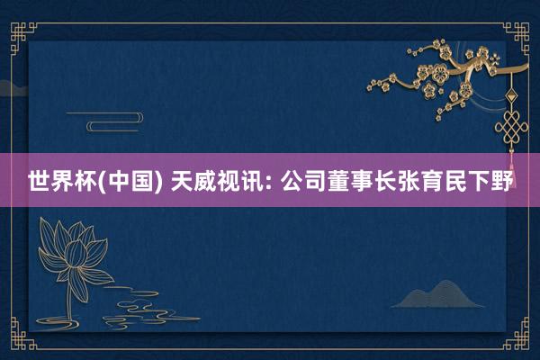 世界杯(中国) 天威视讯: 公司董事长张育民下野