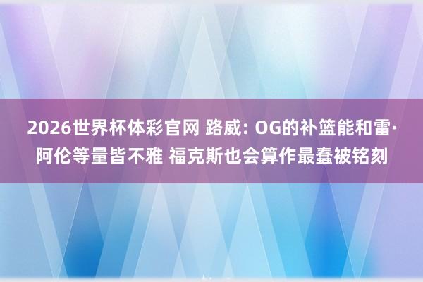2026世界杯体彩官网 路威: OG的补篮能和雷·阿伦等量皆不雅 福克斯也会算作最蠢被铭刻