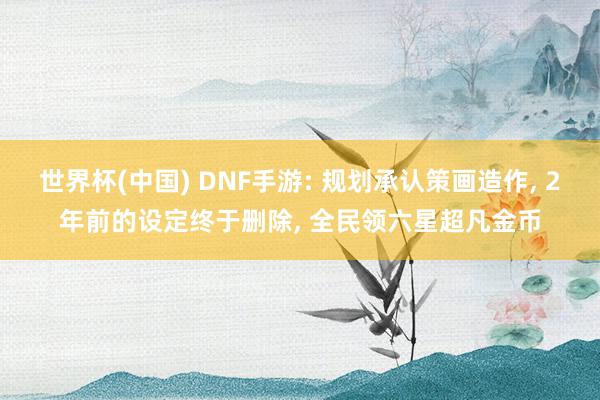世界杯(中国) DNF手游: 规划承认策画造作， 2年前的设定终于删除， 全民领六星超凡金币