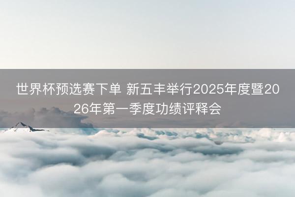 世界杯预选赛下单 新五丰举行2025年度暨2026年第一季度功绩评释会