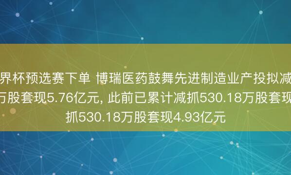 世界杯预选赛下单 博瑞医药鼓舞先进制造业产投拟减抓1307.38万股套现5.76亿元， 此前已累计减抓530.18万股套现4.93亿元