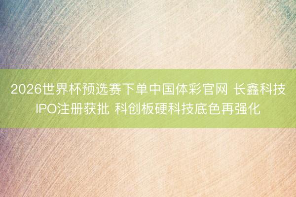 2026世界杯预选赛下单中国体彩官网 长鑫科技IPO注册获批 科创板硬科技底色再强化