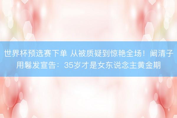 世界杯预选赛下单 从被质疑到惊艳全场！阚清子用鬈发宣告：35岁才是女东说念主黄金期