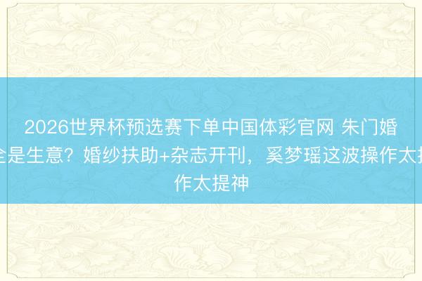 2026世界杯预选赛下单中国体彩官网 朱门婚典全是生意？婚纱扶助+杂志开刊，奚梦瑶这波操作太提神