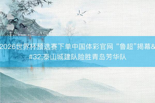2026世界杯预选赛下单中国体彩官网 “鲁超”揭幕 泰山城建队险胜青岛芳华队