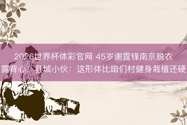 2026世界杯体彩官网 45岁谢霆锋南京脱衣露背心！县城小伙：这形体比咱们村健身栽植还硬