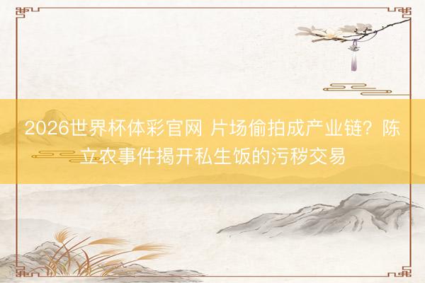 2026世界杯体彩官网 片场偷拍成产业链？陈立农事件揭开私生饭的污秽交易