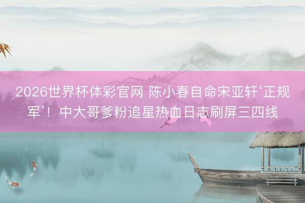 2026世界杯体彩官网 陈小春自命宋亚轩‘正规军’！中大哥爹粉追星热血日志刷屏三四线