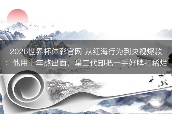 2026世界杯体彩官网 从红海行为到央视爆款：他用十年熬出面，星二代却把一手好牌打稀烂