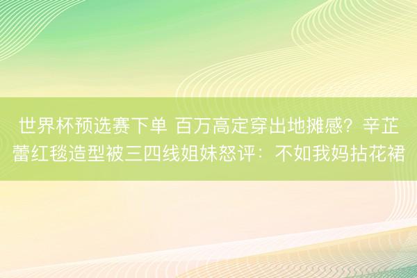 世界杯预选赛下单 百万高定穿出地摊感？辛芷蕾红毯造型被三四线姐妹怒评：不如我妈拈花裙