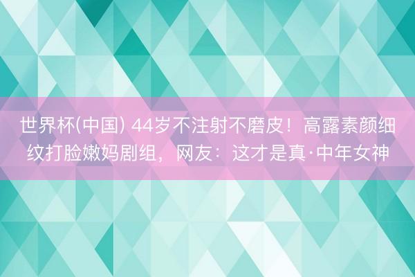 世界杯(中国) 44岁不注射不磨皮！高露素颜细纹打脸嫩妈剧组，网友：这才是真·中年女神
