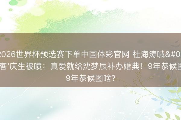 2026世界杯预选赛下单中国体彩官网 杜海涛喊'堂客'庆生被喷：真爱就给沈梦辰补办婚典！9年恭候图啥？