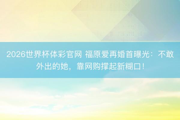 2026世界杯体彩官网 福原爱再婚首曝光：不敢外出的她，靠网购撑起新糊口！