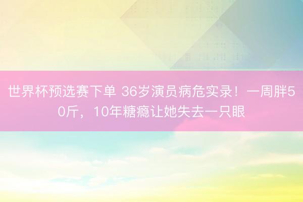 世界杯预选赛下单 36岁演员病危实录！一周胖50斤，10年糖瘾让她失去一只眼