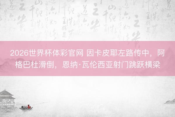 2026世界杯体彩官网 因卡皮耶左路传中，阿格巴杜滑倒，恩纳·瓦伦西亚射门跳跃横梁