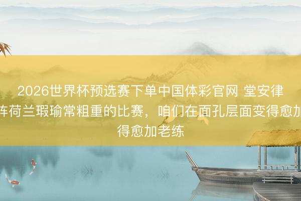 2026世界杯预选赛下单中国体彩官网 堂安律：对阵荷兰瑕瑜常粗重的比赛，咱们在面孔层面变得愈加老练