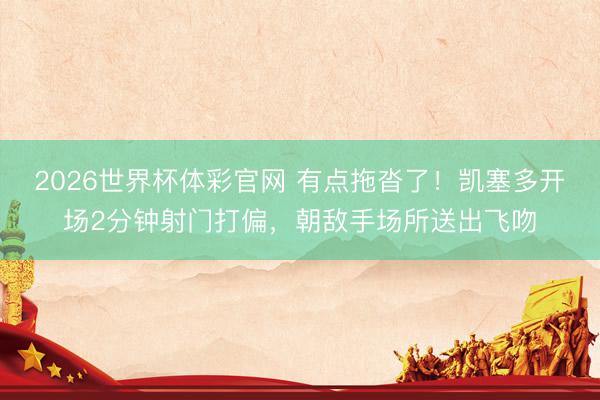 2026世界杯体彩官网 有点拖沓了！凯塞多开场2分钟射门打偏，朝敌手场所送出飞吻