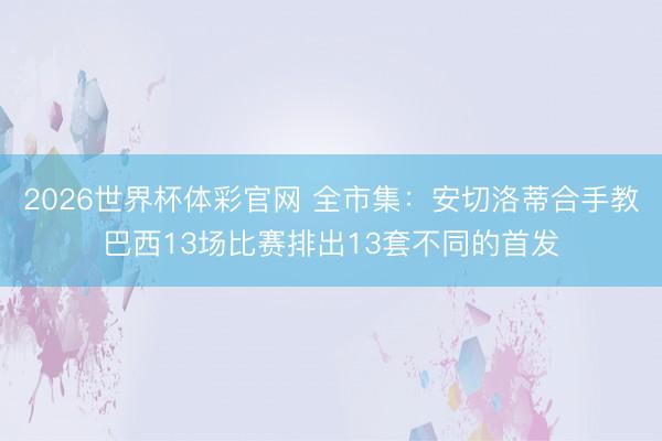 2026世界杯体彩官网 全市集：安切洛蒂合手教巴西13场比赛排出13套不同的首发