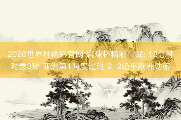 2026世界杯体彩官网 寰球杯精彩一战: 13分钟对轰3球 亚洲第1两度过时 2-2绝平欧洲劲旅