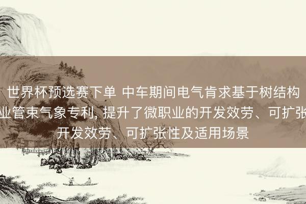 世界杯预选赛下单 中车期间电气肯求基于树结构情景机的微职业管束气象专利， 提升了微职业的开发效劳、可扩张性及适用场景