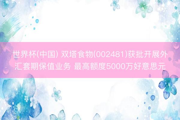 世界杯(中国) 双塔食物(002481)获批开展外汇套期保值业务 最高额度5000万好意思元