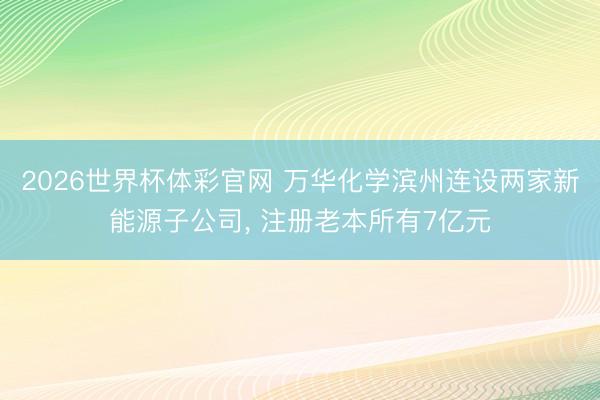 2026世界杯体彩官网 万华化学滨州连设两家新能源子公司， 注册老本所有7亿元