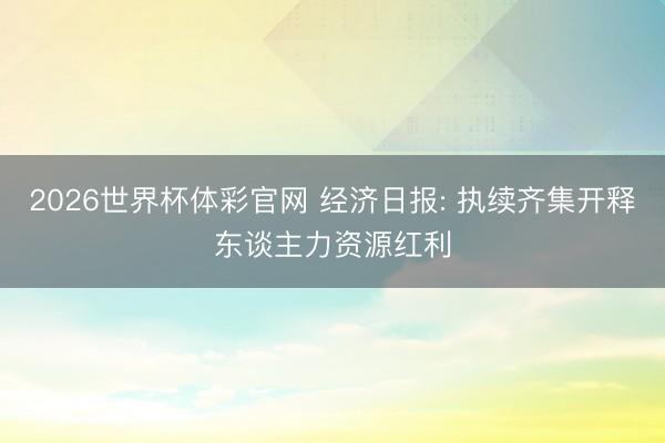 2026世界杯体彩官网 经济日报: 执续齐集开释东谈主力资源红利