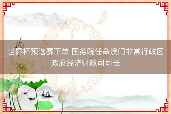 世界杯预选赛下单 国务院任命澳门非常行政区政府经济财政司司长