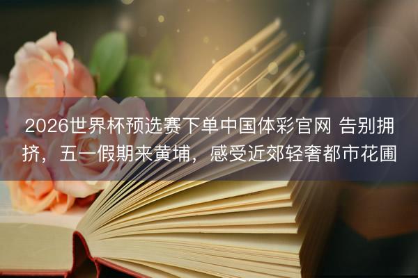 2026世界杯预选赛下单中国体彩官网 告别拥挤，五一假期来黄埔，感受近郊轻奢都市花圃