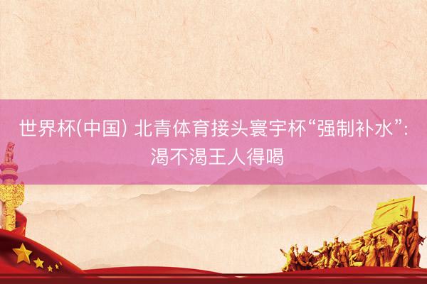 世界杯(中国) 北青体育接头寰宇杯“强制补水”: 渴不渴王人得喝