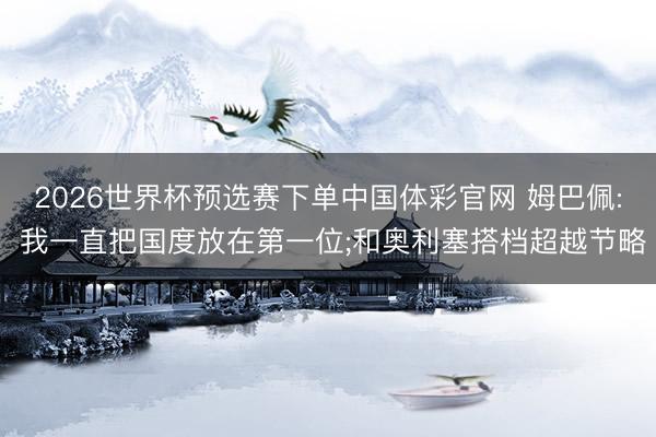 2026世界杯预选赛下单中国体彩官网 姆巴佩: 我一直把国度放在第一位;和奥利塞搭档超越节略