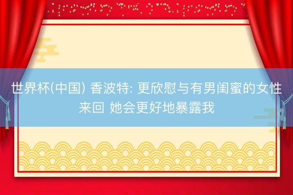 世界杯(中国) 香波特: 更欣慰与有男闺蜜的女性来回 她会更好地暴露我